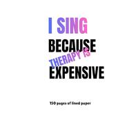 I SING BECAUSE THERAPY IS EXPENSIVE: 150 Pages of lined paper