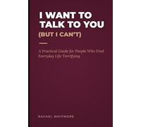 I Want To Talk To You (But I Can't): A Practical Guide for People Who Find Everyday Life Terrifying
