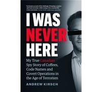 I Was Never Here: My True Canadian Spy Story of Coffees, Code Names and Covert Operations in the Age of Terrorism