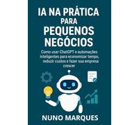 IA na Prática para Pequenos Negócios: Como usar ChatGPT e automações inteligentes para economizar tempo, reduzir custos e fazer sua empresa crescer
