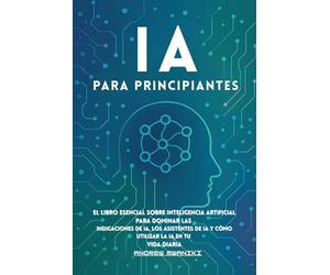 IA para principiantes: El libro esencial sobre inteligencia artificial para dominar las indicaciones de IA, los asistentes de IA y cómo utilizar la IA en tu vida diaria