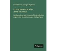 Iconographie de la reine Marie-Antoinette: Catalogue descriptif et raisonné de la collection de portraits, pièces historiques et allégoriques