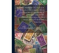 Iconographie Des Sceaux Et Bulles Conservés Dans La Partie Antérieure À 1790 Des Archives Départementales Des Bouches-Du-Rhône, Volume 1...