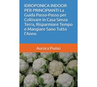 IDROPONICA INDOOR PER PRINCIPIANTI La Guida Passo-Passo per Coltivare in Casa Senza Terra, Risparmiare Tempo e Mangiare Sano Tutto l’Anno