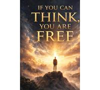 IF YOU CAN THINK, YOU ARE FREE: How Awareness, Attention, and Responsibility Decide the Fate of Humanity