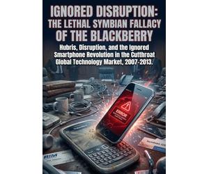 Ignored Disruption: The Lethal Symbian Fallacy of the Blackberry: Hubris, Disruption, and the Ignored Smartphone Revolution in the Cutthroat Global Technology Market, 2007-2013