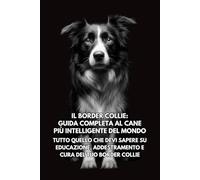Il Border Collie: Guida Completa al Cane Più Intelligente del Mondo: Tutto Quello che Devi Sapere su Educazione, Addestramento e Cura del Tuo Border Collie