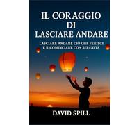 Il coraggio di lasciare andare: Lasciare andare ciò che ferisce e ricominciare con serenità