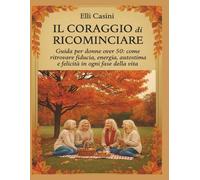 Il coraggio di ricominciare: “Guida per donne dopo i 50 anni: come ritrovare fiducia, energia, autostima e felicità in ogni fase della vita”