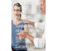 IL CORPO NON MENTE Kinesiologia Applicata tra scienza, simbolo e ricerca di senso: Manuale critico per chi vuole ascoltare il linguaggio del corpo senza rinunciare al pensiero scientifico