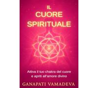 Il cuore spirituale: Il percorso completo dalla prima apertura alla maestria spirituale - Tutto su: il chakra del cuore, il cuore spirituale, ... e il potere dell’amore, Anahata Chakra