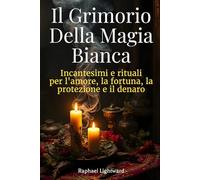 Il Grimorio della Magia Bianca: Incantesimi e Rituali per l’Amore, la Fortuna, la Protezione e il Denaro