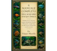 IL MANUALE COMPLETO DELL'ACQUARIO D'ACQUA DOLCE: Dall'allestimento del primo acquario alla gestione avanzata dell'acquario: consigli chiari per allevare pesci d'acqua dolce in tutta sicurezza