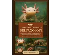 IL MANUALE COMPLETO DELL'AXOLOTL: Comprendere la biologia, il comportamento, la dieta e le esigenze dell'habitat dell'axolotl per una salute e un comfort duraturi