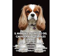 Il Manuale Definitivo del Cavalier King Charles Spaniel: La Tua Guida Essenziale per Crescere, Addestrare e Prenderti Cura di un Compagno Fedele e Affettuoso