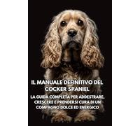 Il Manuale Definitivo del Cocker Spaniel: La Guida Completa per Addestrare, Crescere e Prendersi Cura di un Compagno Dolce ed Energico