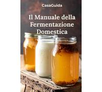 Il Manuale della Fermentazione Domestica: Kefir, Kombucha, Crauti e Conserve Vive: Guida Pratica alla Fermentazione