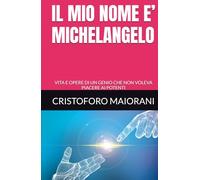 IL MIO NOME E’ MICHELANGELO: VITA E OPERE DI UN GENIO CHE NON VOLEVA PIACERE AI POTENTI