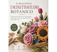 IL REALISTICO UNCINETTOSTUDIO BOTANICO: Modelli passo dopo passo per rose, tulipani, girasoli e elementi vegetali realistici per assemblare splendidi bouquet legati a mano