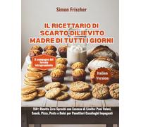 Il Ricettario di Scarto di Lievito Madre di Tutti i Giorni: 150+ Ricette Zero Sprechi con Eccesso di Lievito: Pani Veloci, Snack, Pizza, Pasta e Dolci per Panettieri Casalinghi Impegnati