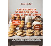Il Ricettario di Scarto di Lievito Madre di Tutti i Giorni: 150+ Ricette Zero Sprechi con Eccesso di Lievito: Pani Veloci, Snack, Pizza, Pasta e Dolci per Panettieri Casalinghi Impegnati