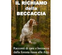 IL RICHIAMO DELLA BECCACCIA: Racconti di cani e beccacce dalla foresta russa alle alpi