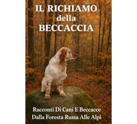 IL RICHIAMO DELLA BECCACCIA: Racconti Di Cani E Beccacce Dalla Foresta Russa Alle Alpi