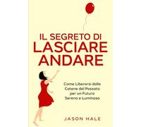 Il Segreto di Lasciare Andare: Come Liberarsi dalle Catene del Passato per un Futuro Sereno e Luminoso