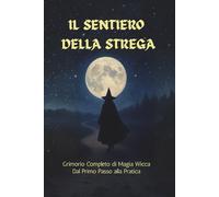 Il Sentiero della Strega - Grimorio Completo di Magia Wicca - dal Primo Passo alla Pratica: La guida pratica alla Wicca: luna, erbe, cristalli, divinazione e magia quotidiana per principianti