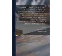 Il Settimo Libro D'architettura Di Sebastiano Serglio [Sic] Bolognese Nel Qual Si Tratta Di Molti Accidenti Che Possono Occorrer'al Architetto In Diue