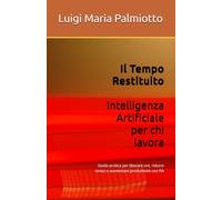 Il Tempo Restituito - Intelligenza Artificiale per chi lavora: Guida pratica per liberare ore, ridurre stress e aumentare produttività con l’IA