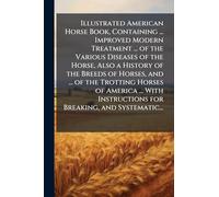 Illustrated American Horse Book, Containing ... Improved Modern Treatment ... of the Various Diseases of the Horse, Also a History of the Breeds of ... Instructions for Breaking, and Systematic...