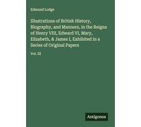 Illustrations of British History, Biography, and Manners, in the Reigns of Henry VIII, Edward VI, Mary, Elizabeth, & James I, Exhibited in a Series of Original Papers: Vol. III