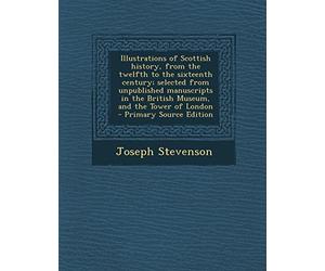 Illustrations of Scottish History, from the Twelfth to the Sixteenth Century; Selected from Unpublished Manuscripts in the British Museum, and the Tower of London - Primary Source Edition