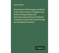 Illustrations of the Liturgy and Ritual of the United Church of England and Ireland: Being Sermons and Discourses Selected From the Works of Eminent Divines Who Lived During the Seventeenth Century