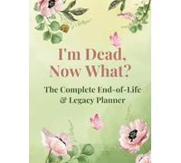 I'm Dead, Now What? - The Complete End-of-Life & Legacy Planner
