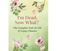 I'm Dead, Now What? - The Complete End-of-Life & Legacy Planner