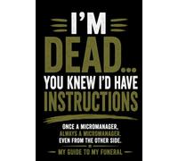 I'M DEAD.... YOU KNEW I'D HAVE INSTRUCTIONS: ONCE A MICROMANAGER, ALWAYS A MICROMANAGER. EVEN FROM THE OTHER SIDE. MY GUIDE TO MY FUNERAL