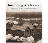 Imagining Anchorage: The Making Of America's Northernmost Metropolis