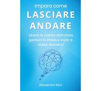 Impara come LASCIARE ANDARE: Libera la mente dall’ansia, gestisci lo stress e inizia a vivere davvero!