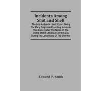 Incidents Among Shot And Shell; The Only Authentic Work Extant Giving The Many Tragic And Touching Incidents That Came Under The Notice Of The United States Christian Commission During The Long Years 