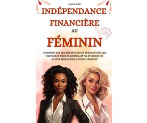 Indépendance Financière au Féminin: Comment les femmes modernes surmontent les obstacles pour planifier, bâtir et gérer un avenir financier en toute sérénité
