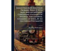 Indian Railways And Their Probable Results With Maps And An Appendix, Containing Statistics Of Internal And External Commerce Of India, By An Old Indian Postmaster