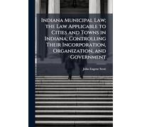 Indiana Municipal Law; the Law Applicable to Cities and Towns in Indiana; Controlling Their Incorporation, Organization, and Government