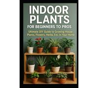 Indoor Plants for Beginners to Pros: Ultimate DIY Guide to Growing House Plants, Flowers, Herbs, Etc. In Your Home
