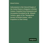 Inducements to the Colored People of the United States to Emigrate to British Guiana, Compiled from Statements and Documents Furnished by Mr. Edward ... Guiana," and a Proprietor in That Colony