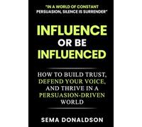 INFLUENCE OR BE INFLUENCED: How to Build Trust, Defend Your Voice, and Thrive in a Persuasion-Driven World