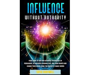 Influence Without Authority: Your Guide to New and Expanded Psychology of Persuasion, to Discover Personalities, win their Hearts and Change their Minds Using the Mastery of Magic Words