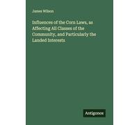 Influences of the Corn Laws, as Affecting All Classes of the Community, and Particularly the Landed Interests