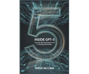 Inside GPT-5: How the Next Generation of AI is Changing Everything: Artificial Intelligence Explained - GPT-5 Guidebook on the AI Revolution 2025, GPT ... and the Future of Work and Everyday Life
